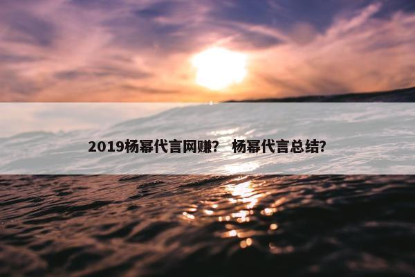 2019杨幂代言网赚？ 杨幂代言总结？