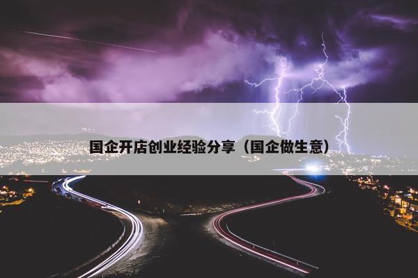 国企开店创业经验分享（国企做生意）