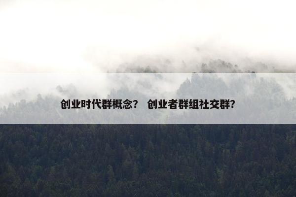创业时代群概念？ 创业者群组社交群？