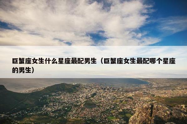 巨蟹座女生什么星座最配男生（巨蟹座女生最配哪个星座的男生）