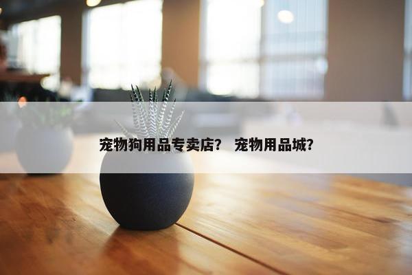 宠物狗用品专卖店？ 宠物用品城？
