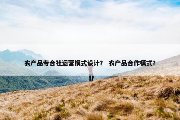 农产品专合社运营模式设计？ 农产品合作模式？