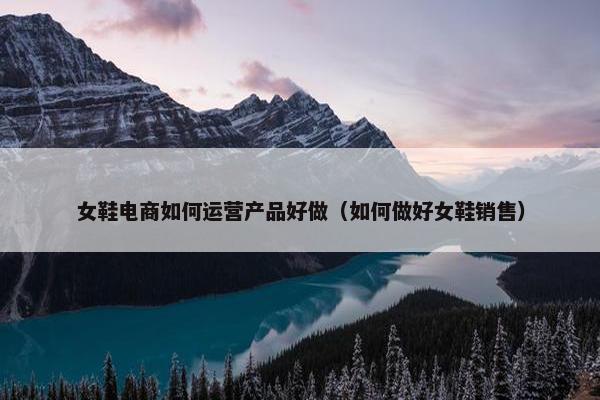 女鞋电商如何运营产品好做（如何做好女鞋销售）