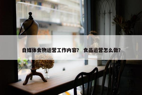 自媒体食物运营工作内容？ 食品运营怎么做？