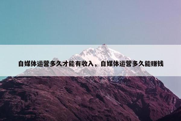 自媒体运营多久才能有收入，自媒体运营多久能赚钱