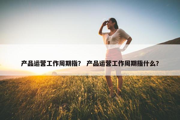 产品运营工作周期指？ 产品运营工作周期指什么？