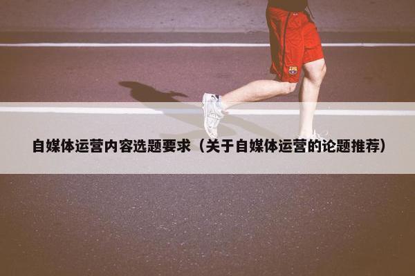 自媒体运营内容选题要求（关于自媒体运营的论题推荐）
