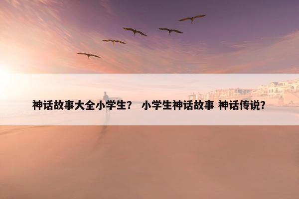神话故事大全小学生？ 小学生神话故事 神话传说？