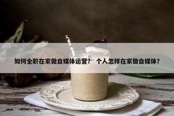 如何全职在家做自媒体运营？ 个人怎样在家做自媒体？