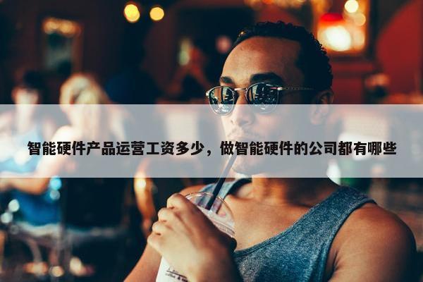智能硬件产品运营工资多少，做智能硬件的公司都有哪些