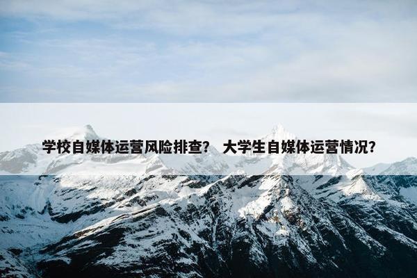 学校自媒体运营风险排查？ 大学生自媒体运营情况？