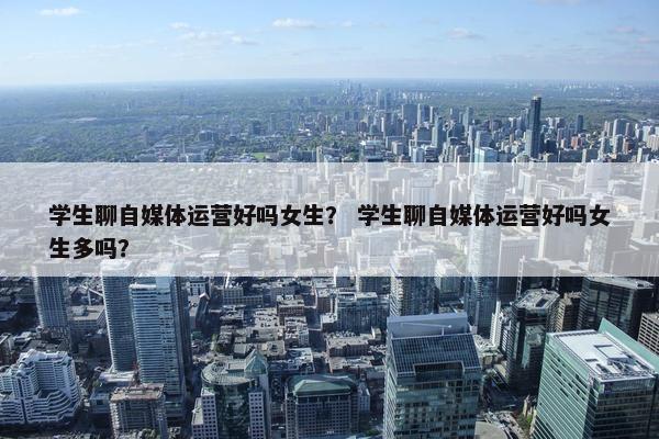 学生聊自媒体运营好吗女生？ 学生聊自媒体运营好吗女生多吗？