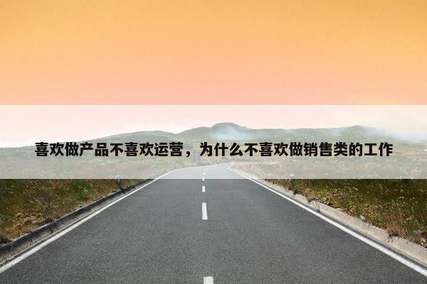 喜欢做产品不喜欢运营，为什么不喜欢做销售类的工作