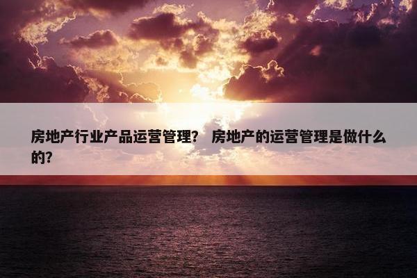 房地产行业产品运营管理？ 房地产的运营管理是做什么的？