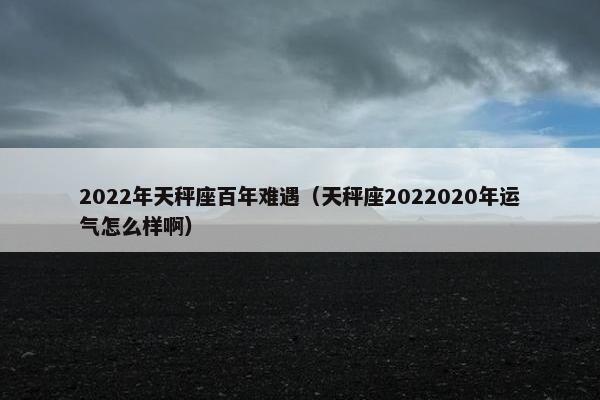 2022年天秤座百年难遇（天秤座2022020年运气怎么样啊）