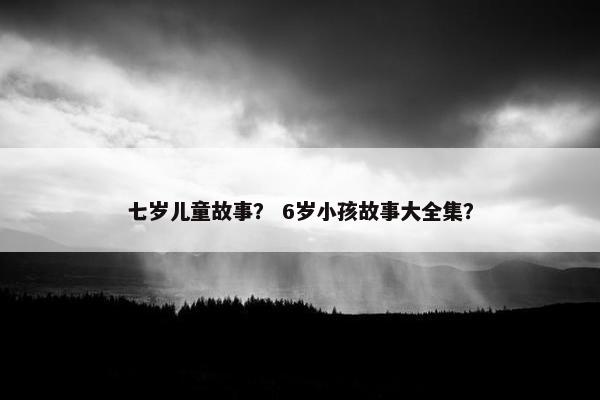 七岁儿童故事？ 6岁小孩故事大全集？