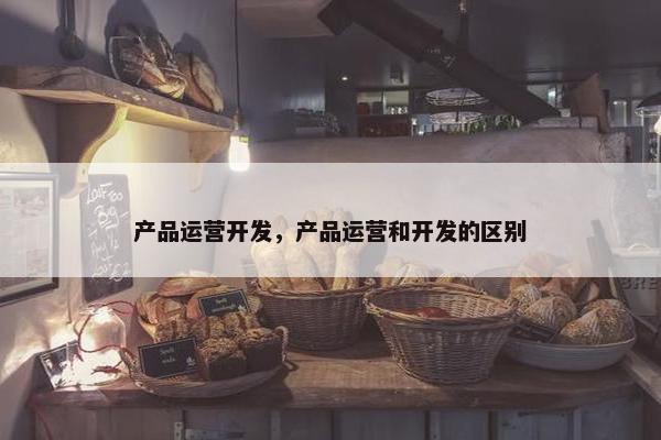 产品运营开发，产品运营和开发的区别