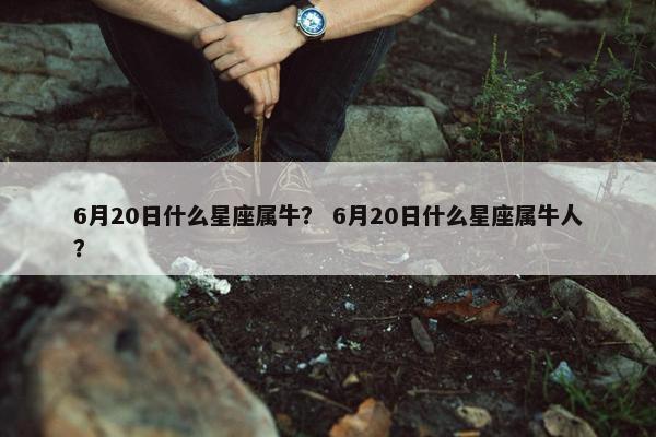 6月20日什么星座属牛？ 6月20日什么星座属牛人？