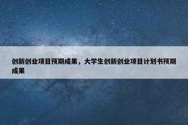 创新创业项目预期成果，大学生创新创业项目计划书预期成果