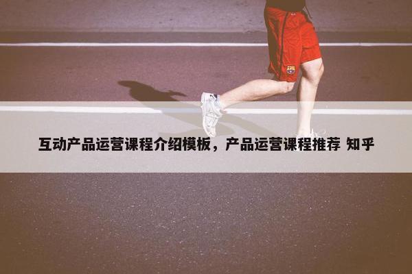 互动产品运营课程介绍模板，产品运营课程推荐 知乎