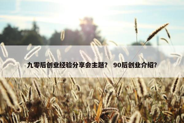 九零后创业经验分享会主题？ 90后创业介绍？