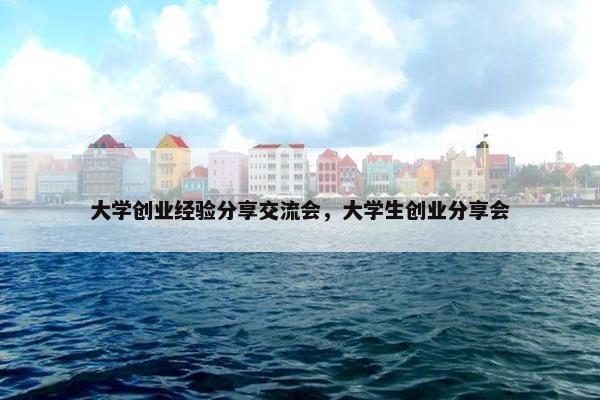 大学创业经验分享交流会，大学生创业分享会