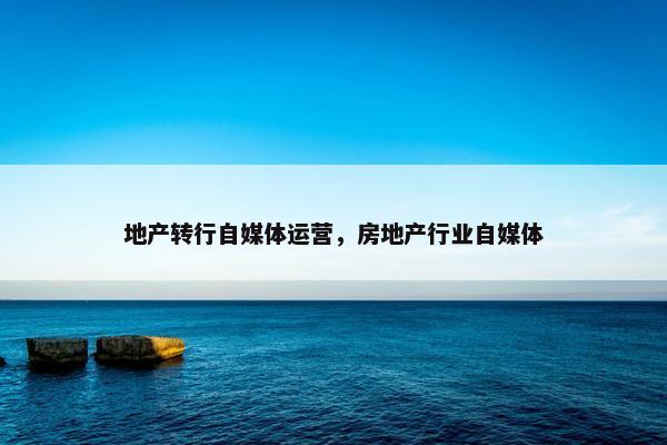 地产转行自媒体运营，房地产行业自媒体