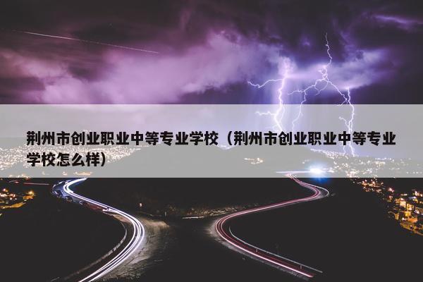 荆州市创业职业中等专业学校（荆州市创业职业中等专业学校怎么样）