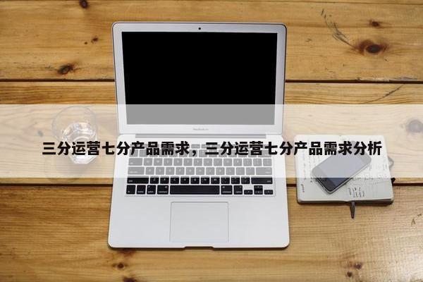 三分运营七分产品需求，三分运营七分产品需求分析