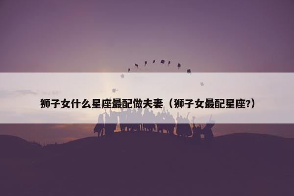 狮子女什么星座最配做夫妻（狮子女最配星座?）