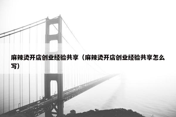 麻辣烫开店创业经验共享（麻辣烫开店创业经验共享怎么写）