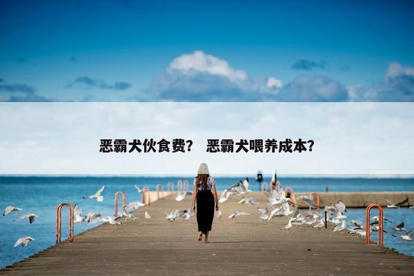 恶霸犬伙食费？ 恶霸犬喂养成本？