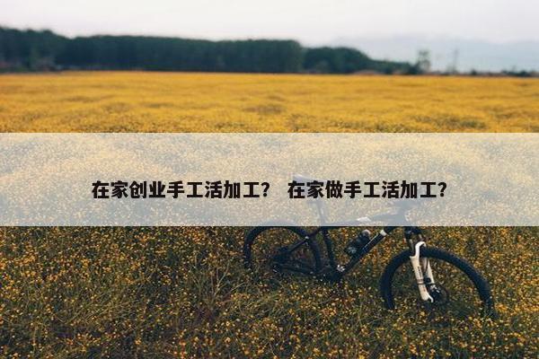 在家创业手工活加工？ 在家做手工活加工？