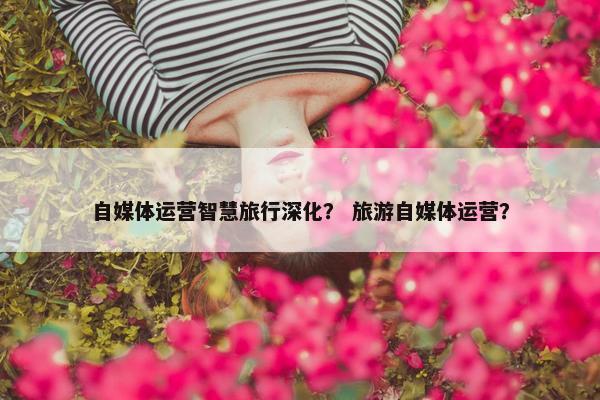 自媒体运营智慧旅行深化？ 旅游自媒体运营？