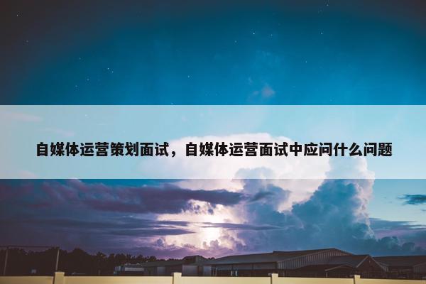 自媒体运营策划面试，自媒体运营面试中应问什么问题