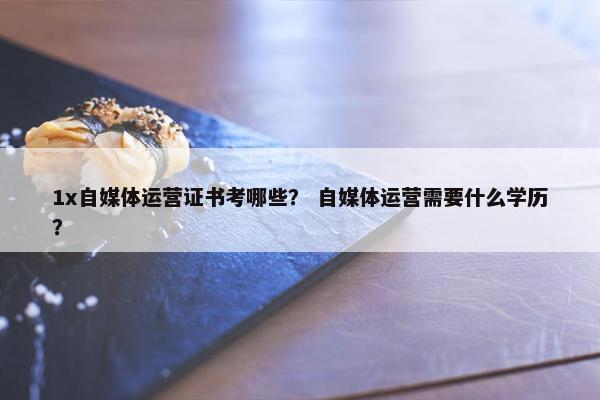1x自媒体运营证书考哪些？ 自媒体运营需要什么学历？
