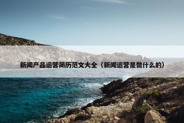 新闻产品运营简历范文大全（新闻运营是做什么的）