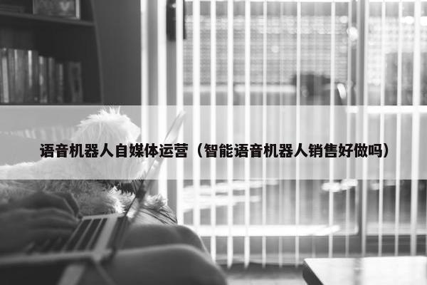 语音机器人自媒体运营（智能语音机器人销售好做吗）