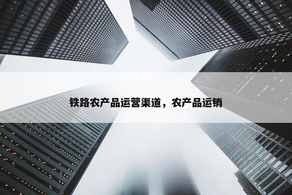 铁路农产品运营渠道，农产品运销