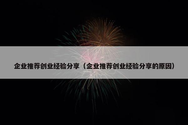 企业推荐创业经验分享（企业推荐创业经验分享的原因）