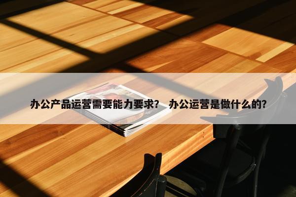 办公产品运营需要能力要求？ 办公运营是做什么的？