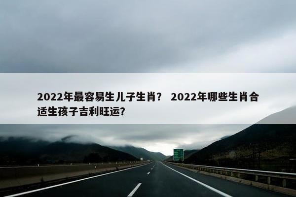 2022年最容易生儿子生肖？ 2022年哪些生肖合适生孩子吉利旺运？