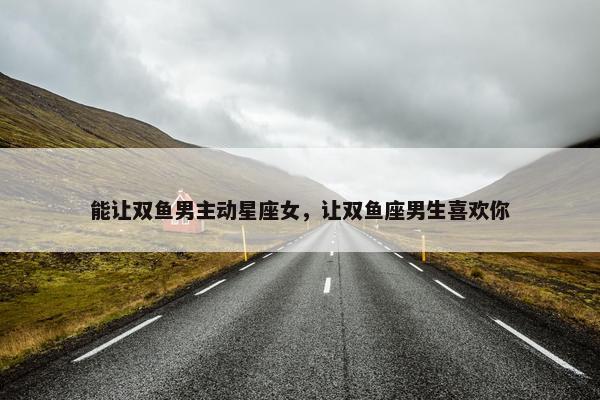 能让双鱼男主动星座女，让双鱼座男生喜欢你