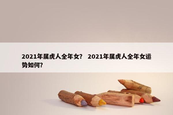 2021年属虎人全年女？ 2021年属虎人全年女运势如何？