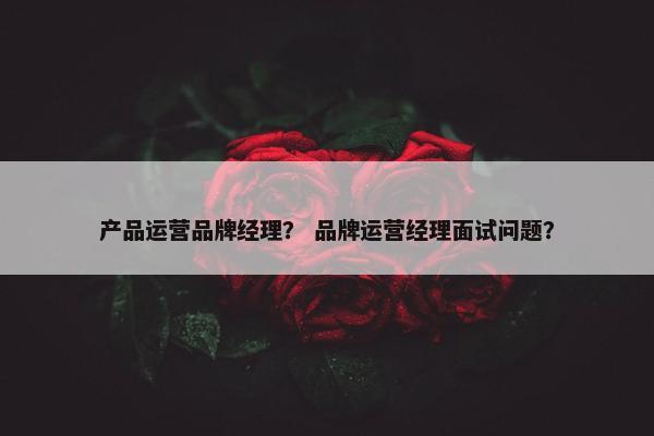 产品运营品牌经理？ 品牌运营经理面试问题？