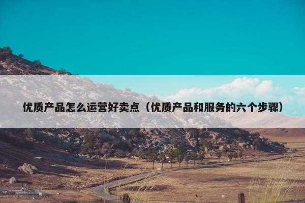 优质产品怎么运营好卖点（优质产品和服务的六个步骤）