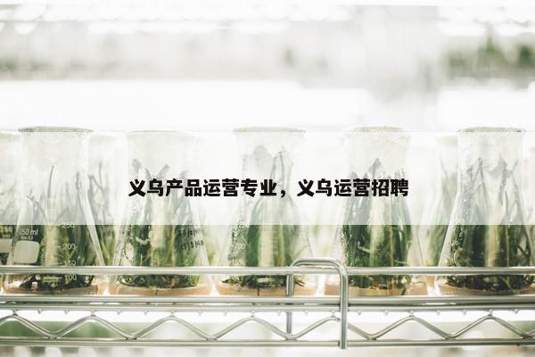 义乌产品运营专业，义乌运营招聘