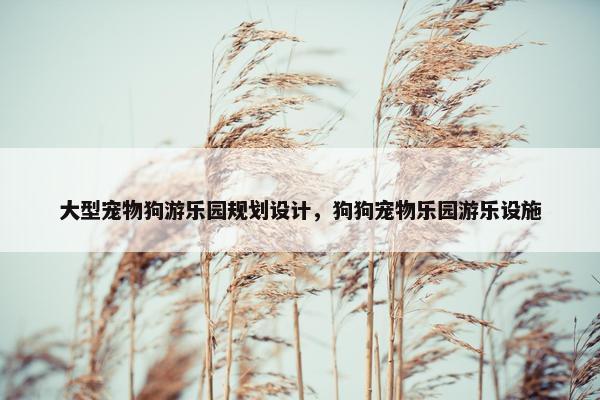 大型宠物狗游乐园规划设计，狗狗宠物乐园游乐设施