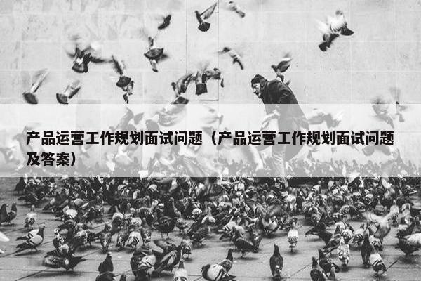 产品运营工作规划面试问题（产品运营工作规划面试问题及答案）