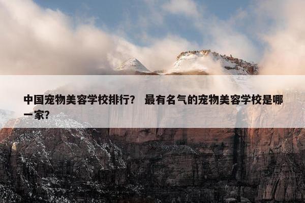 中国宠物美容学校排行？ 最有名气的宠物美容学校是哪一家？